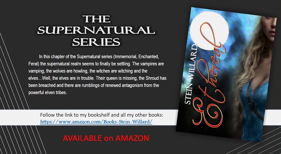 THE SUPERNATURAL SERIES Stein Willard - Ethereal. In this chapter of the Supernatural series (Immemorial, Enchanted, Feral) the supernatural realm seams to finally be settling. The vampires are vamping, the wolves are howling, the withches are witching and the elves...Well, the elves are in trouble. Their queen is missing, the Shroud has been breached and there are rumblings of renewed antagonism from the powerful elven tribes. Follow the link to my bookshelf and all my other books: https://www.amazon.com/s?k=Stein-Willard Available on Amazon